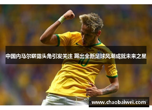 中国内马尔崭露头角引发关注 踢出全新足球风潮成就未来之星