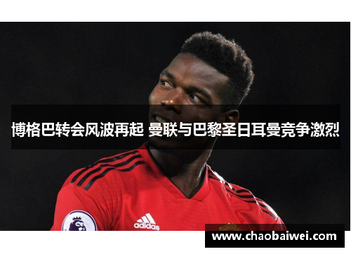 博格巴转会风波再起 曼联与巴黎圣日耳曼竞争激烈
